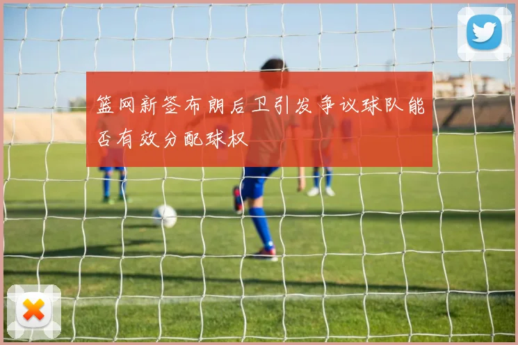 篮网新签布朗后卫引发争议球队能否有效分配球权