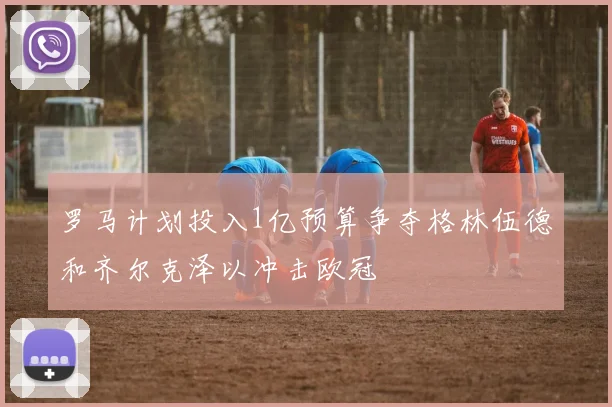 罗马计划投入1亿预算争夺格林伍德和齐尔克泽以冲击欧冠