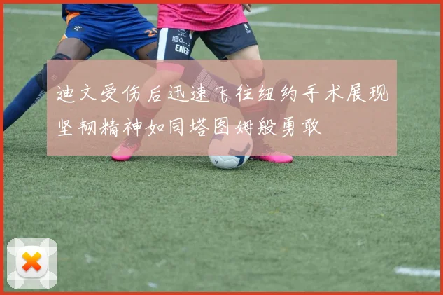迪文受伤后迅速飞往纽约手术展现坚韧精神如同塔图姆般勇敢