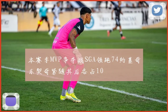 本赛季MVP争夺战SGA领跑74约基奇东契奇紧随其后各占10