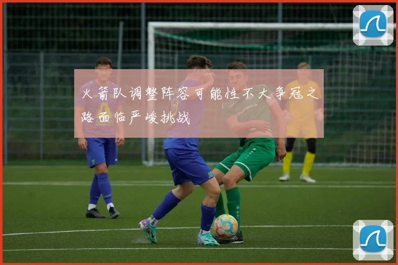 火箭队调整阵容可能性不大争冠之路面临严峻挑战