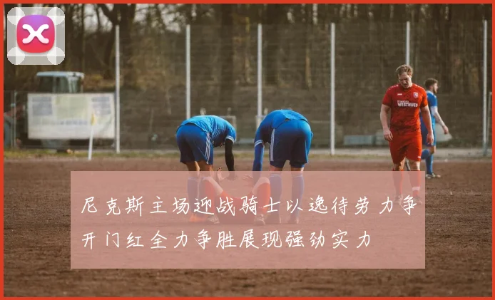 尼克斯主场迎战骑士以逸待劳力争开门红全力争胜展现强劲实力
