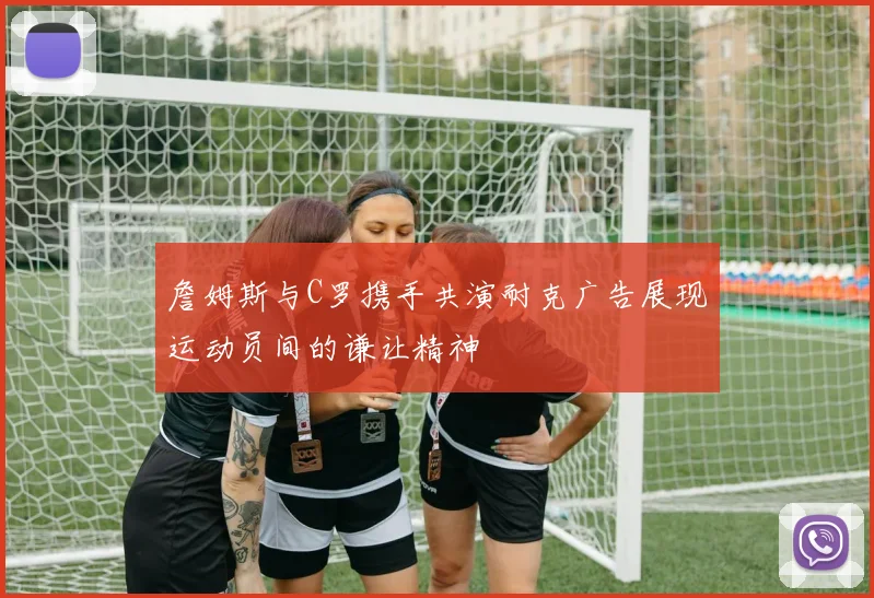 詹姆斯与C罗携手共演耐克广告展现运动员间的谦让精神