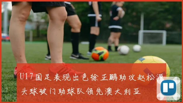 U17国足表现出色徐正鹏助攻赵松源头球破门助球队领先澳大利亚
