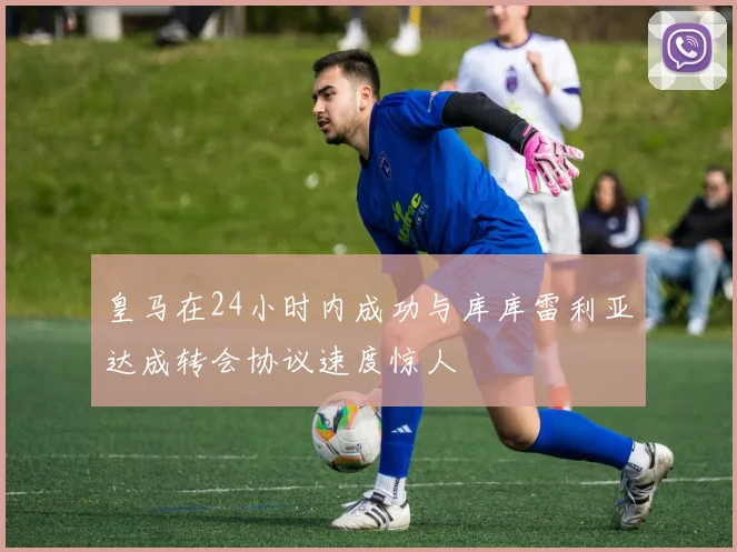 皇马在24小时内成功与库库雷利亚达成转会协议速度惊人
