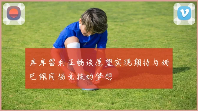 库库雷利亚畅谈愿望实现期待与姆巴佩同场竞技的梦想