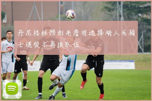丹尼格林预测老詹将选择湖人或骑士退役不再换队伍