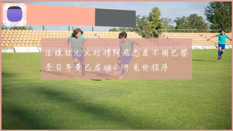 法媒称尤文对穆阿尼态度不明巴黎圣日耳曼已启动公开竞价程序
