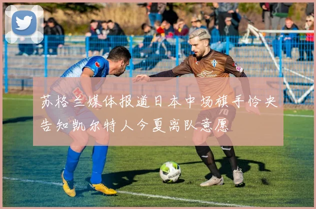 苏格兰媒体报道日本中场旗手怜央告知凯尔特人今夏离队意愿