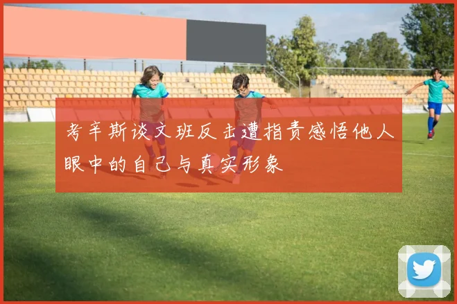考辛斯谈文班反击遭指责感悟他人眼中的自己与真实形象