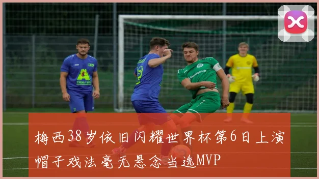 梅西38岁依旧闪耀世界杯第6日上演帽子戏法毫无悬念当选MVP