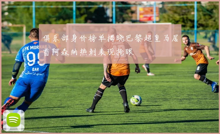 俱乐部身价榜单揭晓巴黎超皇马居首阿森纳热刺表现抢眼