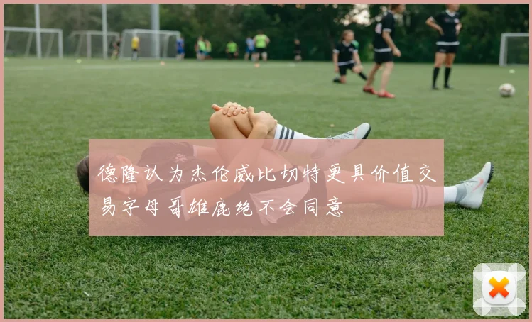 德隆认为杰伦威比切特更具价值交易字母哥雄鹿绝不会同意