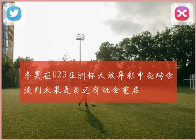 李昊在U23亚洲杯大放异彩申花转会谈判未果是否还有机会重启