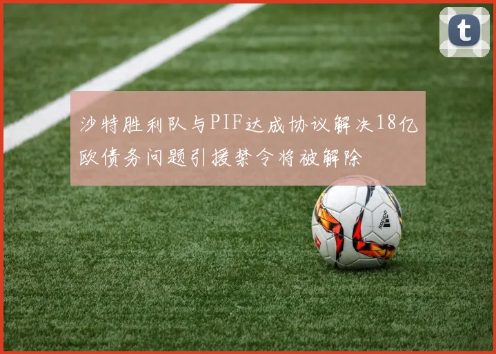 沙特胜利队与PIF达成协议解决18亿欧债务问题引援禁令将被解除