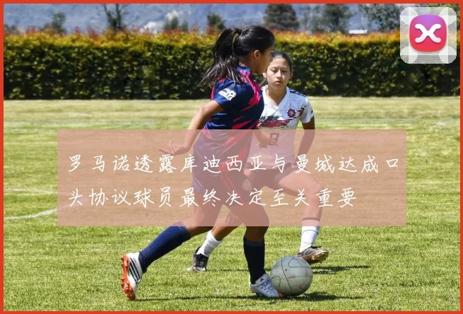 罗马诺透露库迪西亚与曼城达成口头协议球员最终决定至关重要
